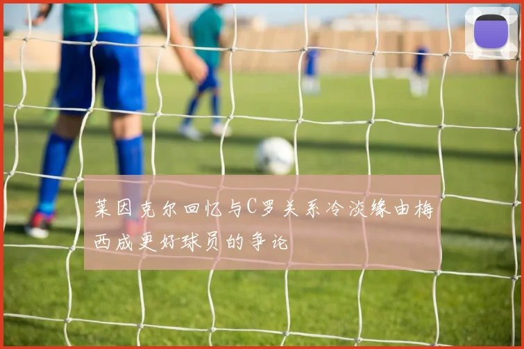 莱因克尔回忆与C罗关系冷淡缘由梅西成更好球员的争论
