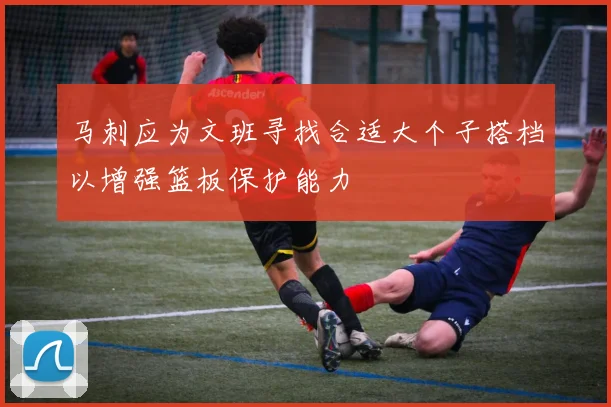 马刺应为文班寻找合适大个子搭档以增强篮板保护能力