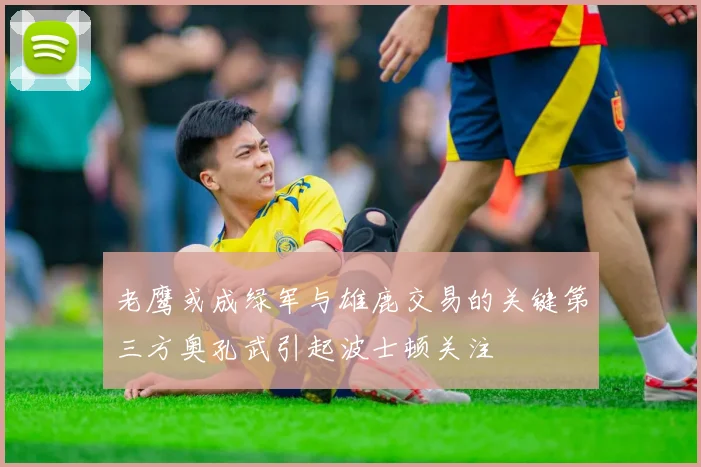 老鹰或成绿军与雄鹿交易的关键第三方奥孔武引起波士顿关注