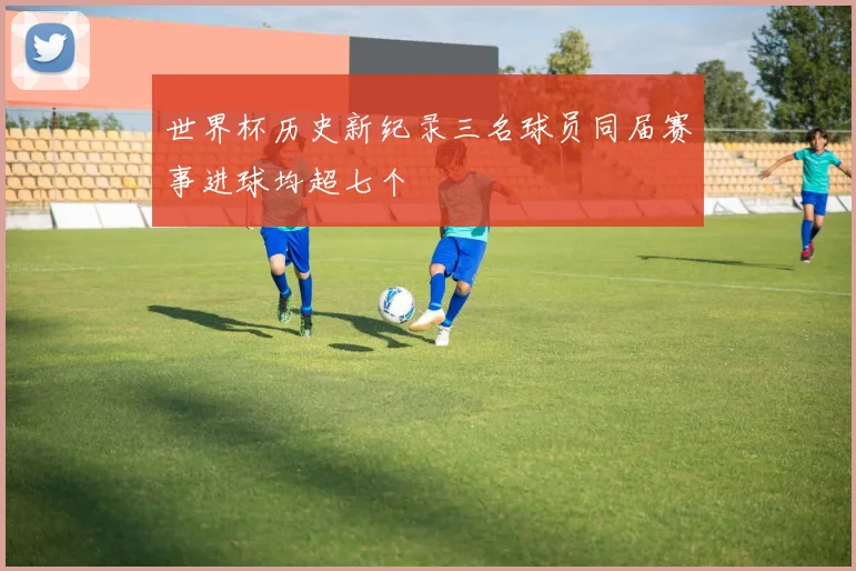 世界杯历史新纪录三名球员同届赛事进球均超七个