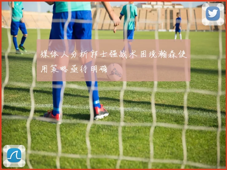 媒体人分析郭士强战术困境瀚森使用策略亟待明确