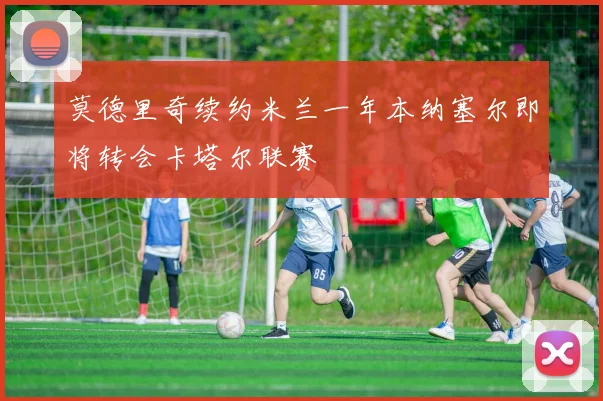 莫德里奇续约米兰一年本纳塞尔即将转会卡塔尔联赛