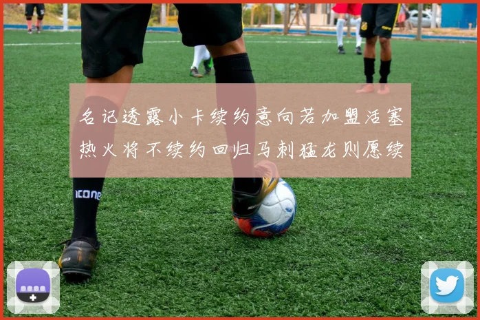 名记透露小卡续约意向若加盟活塞热火将不续约回归马刺猛龙则愿续约