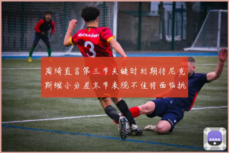 周琦直言第三节关键时刻期待尼克斯缩小分差末节表现不佳将面临挑战