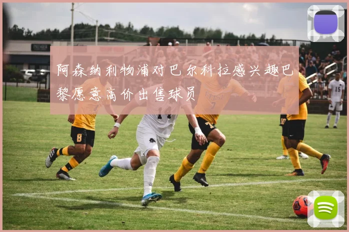 阿森纳利物浦对巴尔科拉感兴趣巴黎愿意高价出售球员