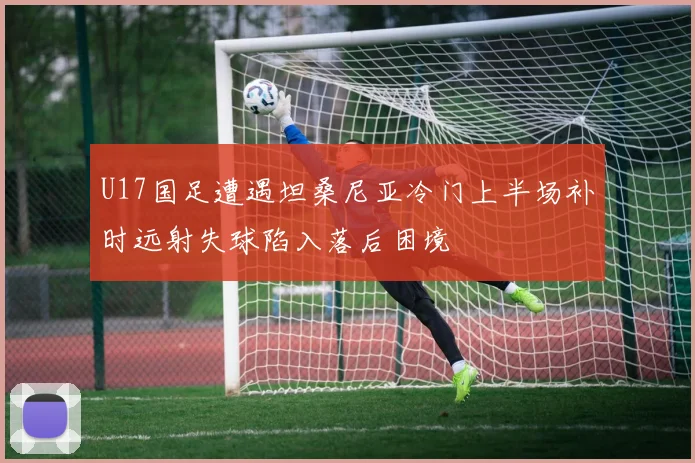 U17国足遭遇坦桑尼亚冷门上半场补时远射失球陷入落后困境
