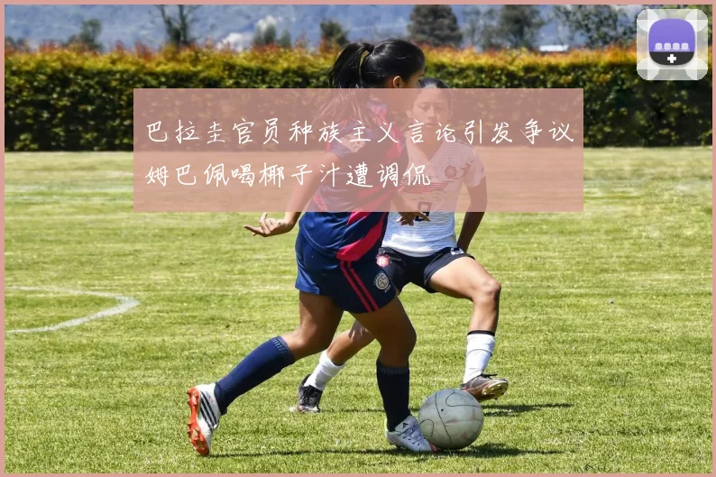 巴拉圭官员种族主义言论引发争议姆巴佩喝椰子汁遭调侃