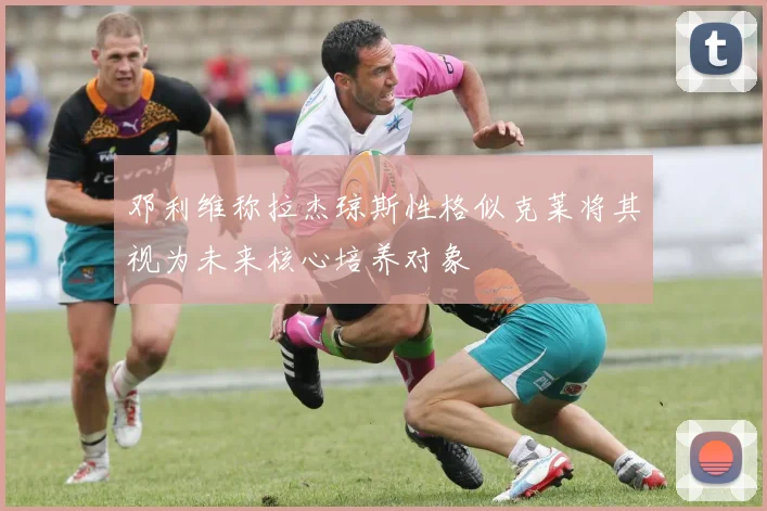 邓利维称拉杰琼斯性格似克莱将其视为未来核心培养对象