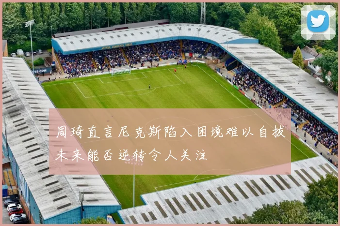 周琦直言尼克斯陷入困境难以自拔未来能否逆转令人关注
