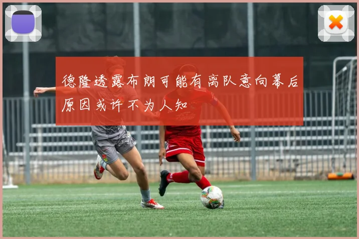 德隆透露布朗可能有离队意向幕后原因或许不为人知