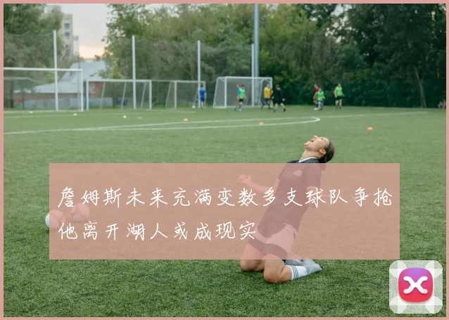 詹姆斯未来充满变数多支球队争抢他离开湖人或成现实